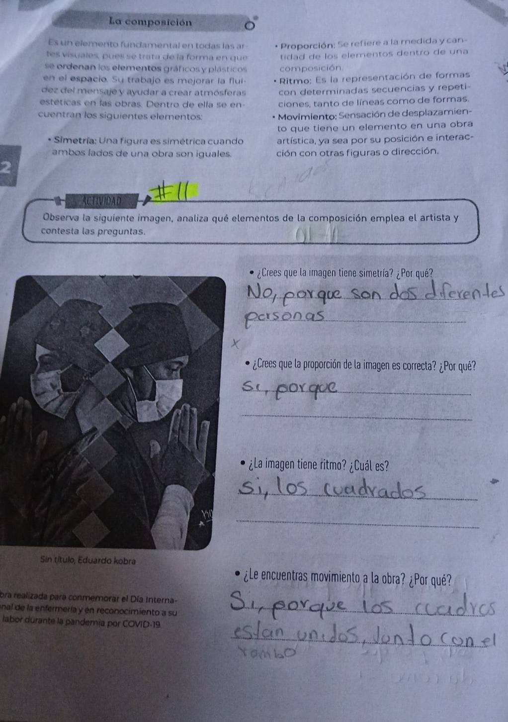 La composición 
Es un elemento fundamental en todas las ar * Proporción: Se refiere a la medida y can- 
tes visuales, pues se trata de la forma en que tidad de los elementos dentro de una 
se ordenan los elementos gráficos y plásticos composición 
en el espacio. Su trabajo es mejorár la flui Ritmo: Es la representación de formas 
dez del mensaje y ayudar a crear atmósferas con determinadas secuencias y repeti- 
estéticas en las obras. Dentro de ella se en- ciones, tanto de líneas como de formas. 
cuentran los siguientes elementos: Movimiento: Sensación de desplazamien- 
to que tiene un elemento en una obra 
* Simetría: Una figura es simétrica cuando artística, ya sea por su posición e interac- 
ambos lados de una obra son iguales. ción con otras figuras o dirección. 
2 
AACTIVIDAD 
Observa la siguiente imagen, analiza qué elementos de la composición emplea el artista y 
contesta las preguntas. 
¿Crees que la imagen tiene simetría? ¿Por qué? 
_ 
_ 
¿Crees que la proporción de la imagen es correcta? ¿Por qué? 
_ 
_ 
¿La imagen tiene ritmo? ¿Cuál es? 
_ 
_ 
Sin título, Eduardo kobra 
¿Le encuentras movimiento a la obra? ¿Por qué? 
bra realizada para conmemorar el Día Interna- 
nal de la enfermería y en reconocimiento a su 
_ 
labor durante la pandemia por COVID-19. 
_