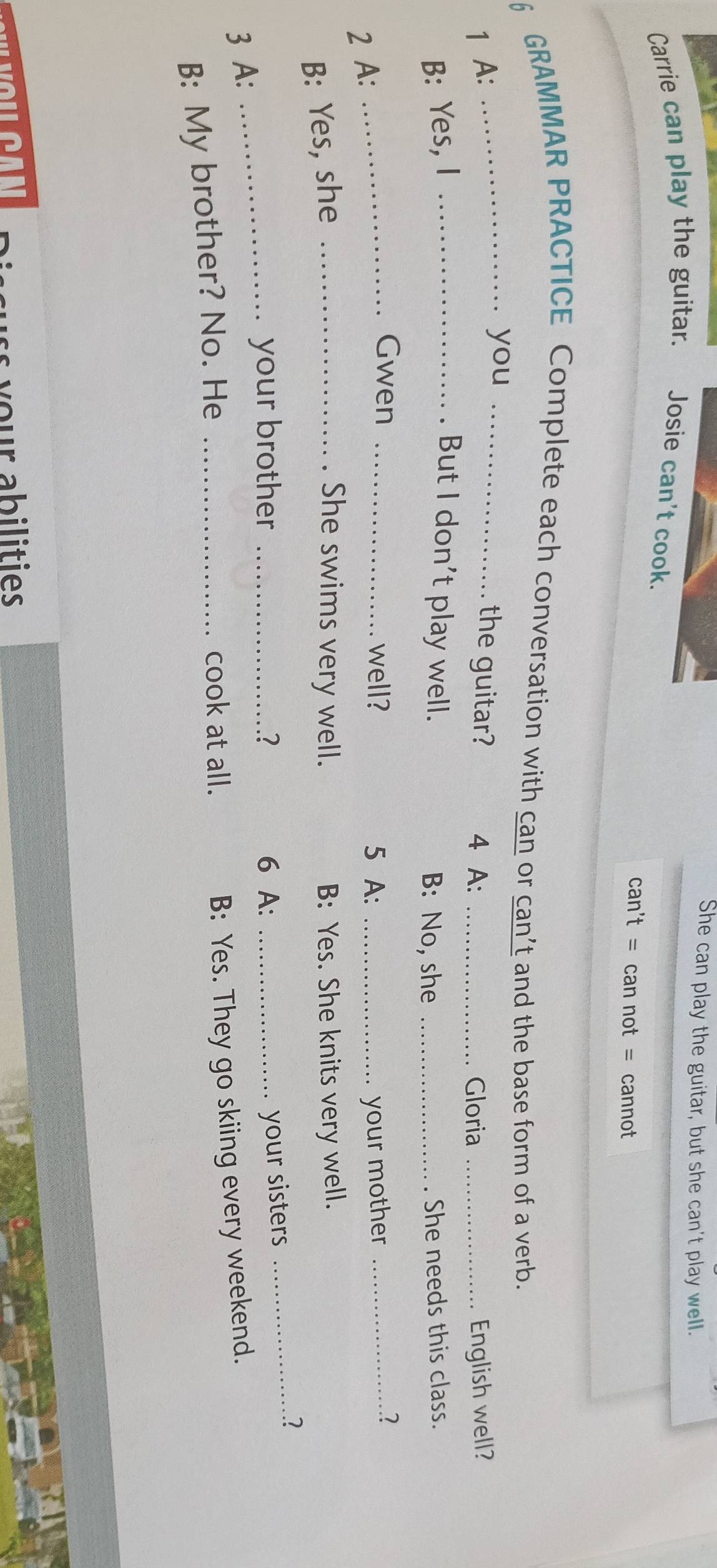 She can play the guitar, but she can't play well.
Carrie can play the guitar. Josie can't cook.
can't = can not = cannot
6 GRAMMAR PRACTICE Complete each conversation with can or can’t and the base form of a verb.
_you
1 A: _the guitar? 4 A: _Gloria _English well?
B: Yes, I _. But I don't play well. B: No, she _She needs this class.
2 A:
_Gwen _well? 5 A: _your mother_
2
B: Yes, she _She swims very well. B: Yes. She knits very well.
_your brother _6 A:_
your sisters
_2
3 A:
B: My brother? No. He_
cook at all.
B: Yes. They go skiing every weekend.
your abilities