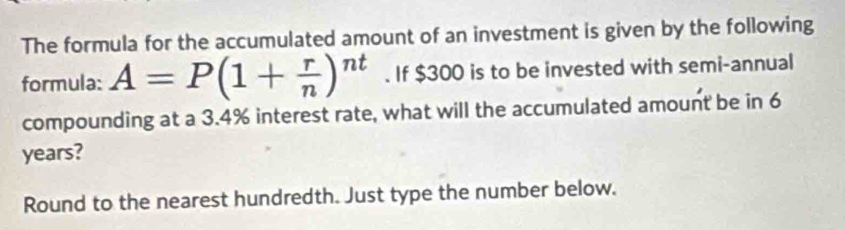 The formula for the accumulated amount of an investment is given by the following 
formula: A=P(1+ r/n )^nt. If $300 is to be invested with semi-annual 
compounding at a 3.4% interest rate, what will the accumulated amount be in 6
years? 
Round to the nearest hundredth. Just type the number below.