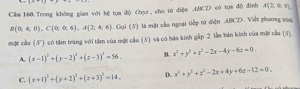 (x+1)+y+2-13
Câu 160.Trong không gian với hệ tọa độ Oxyz, cho tứ diện ABCD có tọa độ đinh A(2;0;0),
B(0;4;0), C(0;0;6), A(2;4;6). Gọi (S) là mặt cầu ngoại tiếp tứ diện ABCD. Viết phương trình
mặt cầu (S' () có tâm trùng với tâm của mặt cầu (S) và có bán kính gấp 2 lần bán kính của mặt cầu (S).
A. (x-1)^2+(y-2)^2+(z-3)^2=56.
B. x^2+y^2+z^2-2x-4y-6z=0.
C. (x+1)^2+(y+2)^2+(z+3)^2=14.
D. x^2+y^2+z^2-2x+4y+6z-12=0.