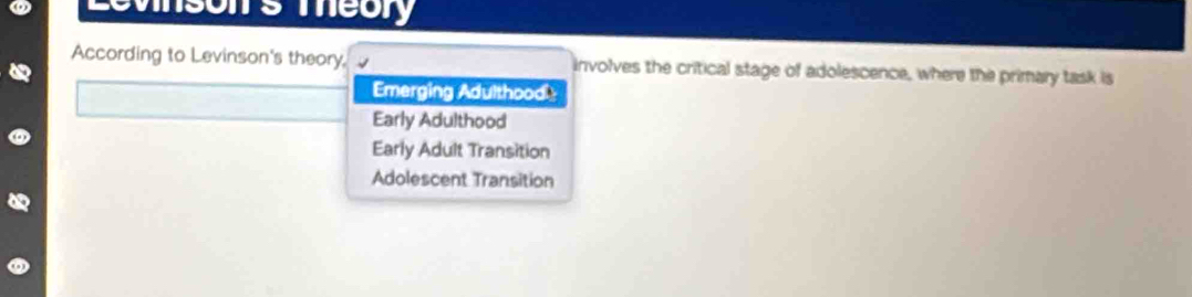 According to Levinson's theory, involves the critical stage of adolescence, where the primary task is
Emerging Adulthood
Early Adulthood
Early Adult Transition
Adolescent Transition