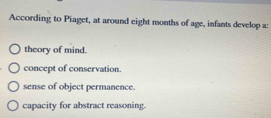 According to Piaget, at around eight months of age, infants develop a:
theory of mind.
concept of conservation.
sense of object permanence.
capacity for abstract reasoning.