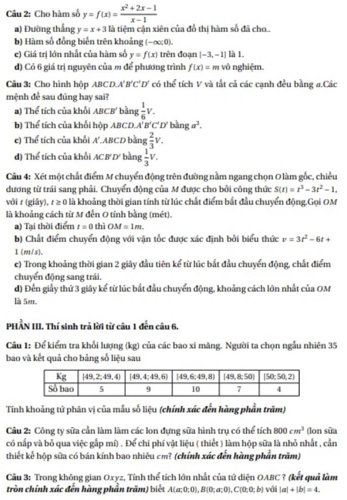 Cho hàm số y=f(x)= (x^2+2x-1)/x-1 
a) Đường thắng y=x+3 là tiệm cận xiên của đồ thị hàm số đã cho..
b) Hàm số đồng biến trên khoảng (-∈fty ;0).
c) Giá trị lớn nhất của hàm số y=f(x) trên đoạn [-3,-1] là 1.
d) Có 6 giá trị nguyên của m để phương trình f(x)=m vô nghiệm.
Câu 3: Cho hình hộp ABCD.. A'B'C'D' có thể tích V và tất cả các cạnh đều bằng #.Các
mệnh đề sau đúng hay sai?
a) Thể tích của khối ABC. B' *  bằng  1/6 V.
b) Thể tích của khối hộp ABCD. A'B'C'D'banga^3.
c) Thể tích của khối A'.ABCD bằng  2/3 v.
d) Thể tích của khối ACB'D' bằng  1/3 V.
Câu 4: Xét một chất điểm M chuyển động trên đường nằm ngang chọn O làm gốc, chiều
dương từ trái sang phải. Chuyển động của M được cho bởi công thức S(t)=t^3-3t^2-1,
với t (giây), t≥ 0 là khoảng thời gian tính từ lúc chất điểm bắt đầu chuyển động.Gọi OM
là khoảng cách từ M đến O tính bằng (mét).
a) Tại thời điểm t=0 thì OM=1m.
b) Chất điểm chuyển động với vận tốc được xác định bởi biểu thức v=3t^2-6t+
1 (m/s).
c) Trong khoảng thời gian 2 giây đầu tiên kể từ lúc bắt đầu chuyển động, chất điểm
chuyển động sang trái.
d) Đến giấy thứ 3 giây kể từ lúc bắt đầu chuyển động, khoảng cách lớn nhất của OM
là 5m.
PHẨN III. Thí sinh trả lời từ câu 1 đến câu 6.
Câu 1: Để kiểm tra khối lượng (kg) của các bao xi măng. Người ta chọn ngẫu nhiên 35
bao và kết quả cho bảng số liệu sau
Tính khoảng tứ phân vị của mẫu số liệu (chính xác đến hàng phần trăm)
Câu 2: Công ty sữa cần làm làm các lon đựng sữa hình trụ có thể tích 800cm^3 (lon sữa
có nấp và bỏ qua việc gắp mí) . Để chi phí vật liệu ( thiết ) làm hộp sữa là nhỏ nhất , cần
thiết kế hộp sữa có bán kính bao nhiêu cm? (chính xác đến hàng phần trăm)
Câu 3: Trong không gian Oxyz, Tính thể tích lớn nhất của tứ diện OABC ? (kết quả làm
tròn chính xác đến hàng phần trăm) biết A(a;0;0),B(0;a;0),C(0;0;b) với |a|+|b|=4.