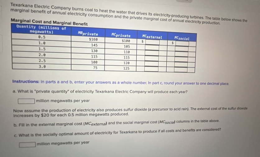 Texarkana Electric Company burns coal to heat the water that drives its electricity-producing turbines. The table below shows the 
marginal benefit of annual electricity consumption and the private marginal cost of annual electriciion. 
Marginal Cost a 
Instructions: In parts a and b, enter your answers as a whole number. In part c, round your answer to one decimal place. 
a. What is "private quantity" of electricity Texarkana Electric Company will produce each year? 
million megawatts per year
Now assume the production of electricity also produces sulfur dioxide (a precursor to acid rain). The external cost of the sulfur dioxide 
increases by $20 for each 0.5 million megawatts produced. 
b. Fill in the external marginal cost (MCexterna)) and the social marginal cost (MCsocia) columns in the table above. 
c. What is the socially optimal amount of electricity for Texarkana to produce if all costs and benefits are considered? 
million megawatts per year