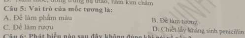 năm mộc, đồng trung hạ thao, năm kim châm
Câu 5: Vai trò của mốc tương là:
A. Để làm phẩm màu
B. Để làm tương
C. Để làm rượu D. Chiết lầy kháng sinh penicillin
Câu 6: Phát hiểu nào sau đây không đúng khi