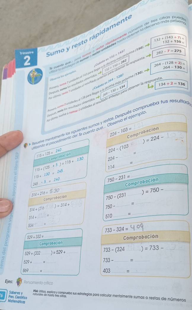 132+(143+7)=
Trimestre Sumo y resto rápidament
2
cuento que. para sumar o restar rápidamente números de tres cifras pue
132+150=
Cu ánta es
zar la estrategia de sumar o restar unidades hasta obtener la decena más próxi Observa los ejemplos
264-130=
lmero, suma 7 unidades al 143 para llegar a la decena más próxn 132+1431 150
282-7=275
er úlítimo, resta 7 unidades al resultado anterior para obtener la respues 132+150=282
264-(128+2)=
264-130=134 obtener la respuesta.
: Cuánto es 264-128)
Después, suma los resultados obtenidos '''
134+2=136
mero, suma 2 unidades al 128 para llegar a la decena más próxima (136
Después. resta los resultados obtenidos
for último, vuelve a sumar 2 unidades al res
Resuelve mentalmente las siguientes sumas y restas. Después comprueba tus resultad
224-103=
tilizando el procedimiento del Te cuento que... Observa el ejempló
) =224-
115+(125+5)=115+130 Comprobación Comprobación
115+125=240
224-(103 =
224-
114=
115+130=245
_
245-5=240
750-231=
Comprobacion
a 314+216=5.30
Comprobación
750-(231 _ =750- _
_
314+(216)=314+
=
_
750-
_
_ 314+
510_  _ =
_ 534
_
733-324=
529+332= _Comprobación
Comprobacion
733-(324 _ =733- _
_ 529+(332_ )=529+
_ 529+_ =
733- _ =_
869 _ = _
403 _=_
Ejes: Pensomiento crítico
Saberes y naturales de hasta tres citras.
PDA: Utiliza, explica y comprueba sus estrategias para calcular mentalmente sumas o restas de números
6 Pen. CientiFico
Matemáticas