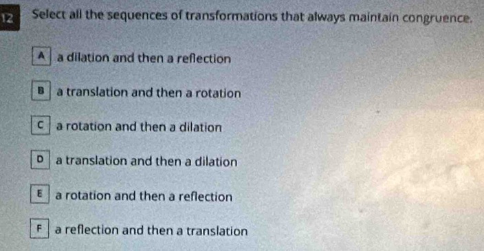 Select all the sequences of transformations that always maintain congruence.
A a dilation and then a reflection
a translation and then a rotation
c a rotation and then a dilation
D a translation and then a dilation
ε a rotation and then a reflection
F a reflection and then a translation