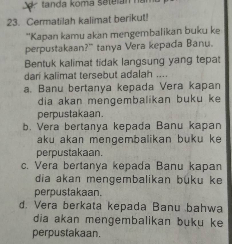 tanda koma setelan namt
23. Cermatilah kalimat berikut!
*Kapan kamu akan mengembalikan buku ke
perpustakaan?” tanya Vera kepada Banu.
Bentuk kalimat tidak langsung yang tepat
dari kalimat tersebut adalah ....
a. Banu bertanya kepada Vera kapan
dia akan mengembalikan buku ke
perpustakaan.
b. Vera bertanya kepada Banu kapan
aku akan mengembalikan buku ke
perpustakaan.
c. Vera bertanya kepada Banu kapan
dia akan mengembalikan buku ke
perpustakaan.
d. Vera berkata kepada Banu bahwa
dia akan mengembalikan buku ke
perpustakaan.