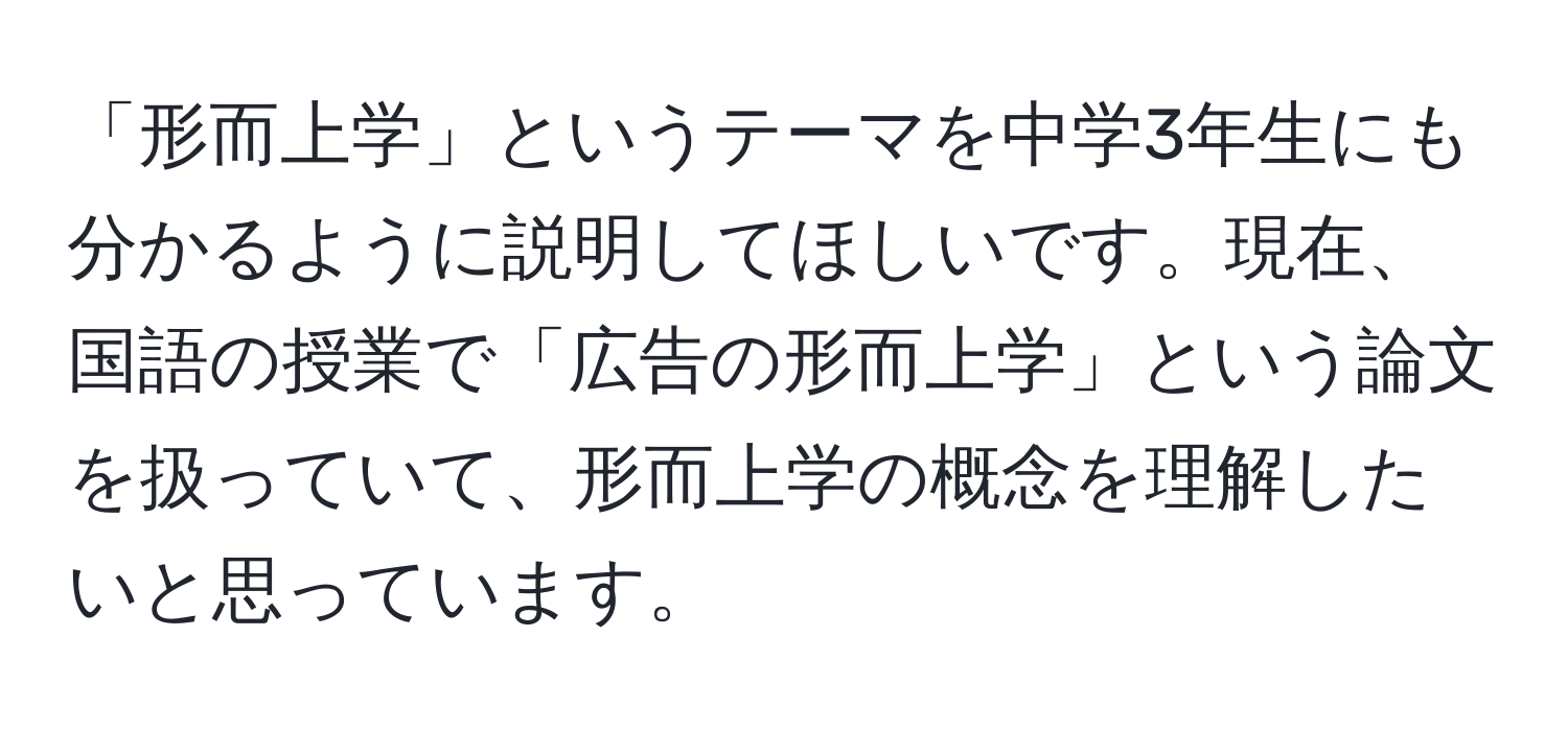 「形而上学」というテーマを中学3年生にも分かるように説明してほしいです。現在、国語の授業で「広告の形而上学」という論文を扱っていて、形而上学の概念を理解したいと思っています。