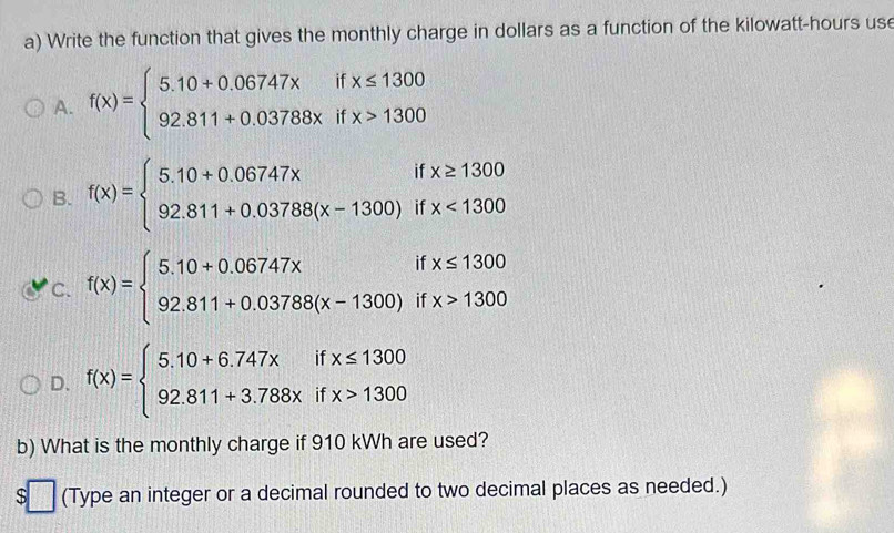 Write the function that gives the monthly charge in dollars as a function of the kilowatt-hours use
A. f(x)=beginarrayl 5.10+0.06747xifx≤ 1300 92.811+0.03788xifx>1300endarray.
B. f(x)=beginarrayl 5.10+0.06747xifx≥ 1300 92.811+0.03788(x-1300)ifx<1300endarray.
C. f(x)=beginarrayl 5.10+0.06747xifx≤ 1300 92.811+0.03788(x-1300)ifx>1300endarray.
D. f(x)=beginarrayl 5.10+6.747xifx≤ 1300 92.811+3.788xifx>1300endarray.
b) What is the monthly charge if 910 kWh are used?
$ □ (Type an integer or a decimal rounded to two decimal places as needed.)