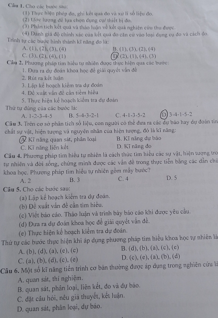 Cho các bước sau:
(1) Thực hiện phép đo, ghi kết quả đo và xử lí số liệu đo.
(2) Ước lượng để lựa chọn dụng cự thiết bị đo.
(3) Phân tích kết quả và thảo luận về kết quả nghiên cứu thu được.
(4) Dánh giá độ chính xác của kết quả đo căn cứ vào loại dụng cụ đo và cách đo.
Trình tự các bước hình thành kĩ năng do là:
A. (1), (2), (3), (4) B. (1), (3), (2), (4)
C.(3), (2),(4), (1) D (2), (1), (4), (3)
Câu 2, Phương pháp tìm hiều tự nhiên được thực hiện qua các bước:
1. Đựa ra dự đoán khoa học để giải quyết vẫn đề
2. Rút ra kết luận
3. Lập kể hoạch kiểm tra dự đoán
4. Đề xuất vấn đề cần tiềm hiệu
5. Thực hiện kể hoạch kiểm tra dự đoán
Thứ tự đúng của các bước là:
A. 1-2-3-4-5 B. 5-4-3-2-1 C. 4-1-3-5-2 D 3-4-1-5-2
Câu 3. Trên cơ sở phân tích số liệu, con người có thể dưa ra các dự báo hay dự đoán tín
chất sự vật, hiện tượng và nguyên nhân của hiện tượng, đó là kĩ năng:
Kĩ năng quan sát, phân loại B. Kĩ nãng dự báo
C. Kĩ năng liên kết D. Kĩ năng đo
Câu 4. Phương pháp tìm hiều tự nhiên là cách thức tìm hiểu các sự vật, hiện tượng tro
tự nhiên và đời sống, chứng minh được các vẫn đề trong thực tiễn bằng các dẫn chủ
khoa học. Phương pháp tìm hiều tự nhiên gồm mẫy bước?
A. 2 B. 3 C. 4 D. 5
Câu 5. Cho các bước sau:
(a) Lập kế hoạch kiểm tra dự đoán.
(b) Đề xuất vấn đề cần tìm hiều.
(c) Viết báo cáo. Thảo luận và trình bày báo cáo khi được yêu cầu.
(d) Đưa ra dự đoán khoa học để giải quyết vẫn đề.
(e) Thực hiện kể hoạch kiểm tra dự đoán.
Thứ tự các bước thực hiện khi áp dụng phương pháp tìm hiểu khoa học tự nhiên là
A. (b), (d), (a), (e), (c) B. (d), (b), (a), (c), (e)
C. (a), (b), (d), (c), (e) D. (c), (e), (a), (b), (d)
Câu 6. Một số kĩ năng tiến trình cơ bản thường được áp dụng trong nghiên cứu là
A. quan sát, thí nghiệm.
B. quan sát, phân loại, liên kết, đo và dự báo.
C. đặt câu hói, nêu giá thuyết, kết luận.
D. quan sát, phân loại, dự báo.