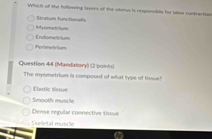 Which of the following layers of the uterus is responsible for labor contraction
Stratum functionalis
Myometrium
Endometrium
Perimetrium
Question 44 (Mandatory) (2 points)
The myometrium is composed of what type of tissue?
Elastic tissue
Smooth muscle
Dense regular connective tissue
Skeletal muscle