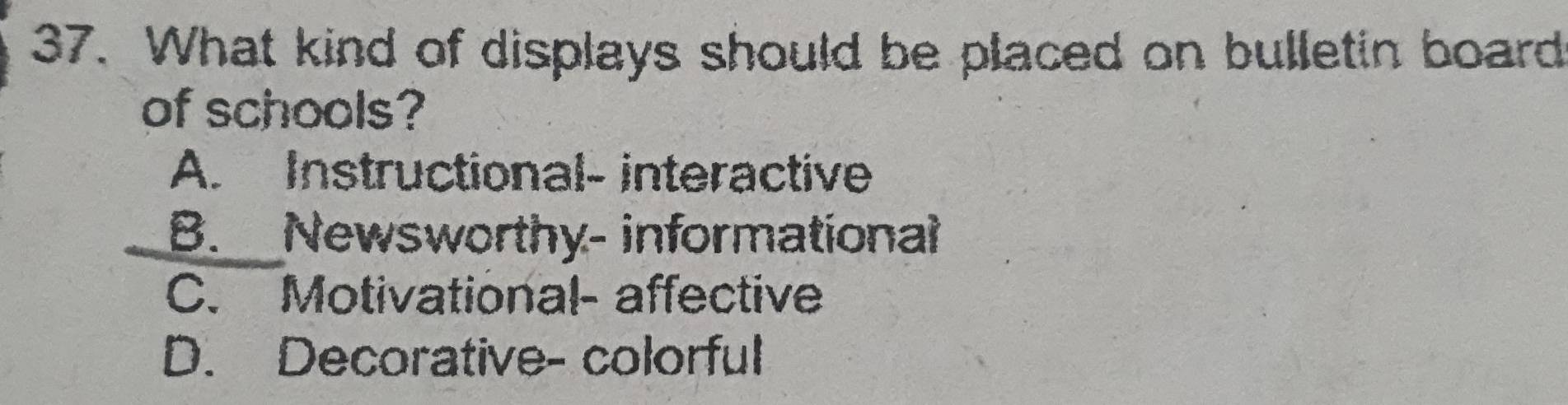 What kind of displays should be placed on bulletin board
of schools?
A. Instructional- interactive
B. Newsworthy- informational
C. Motivational- affective
D. Decorative- colorful