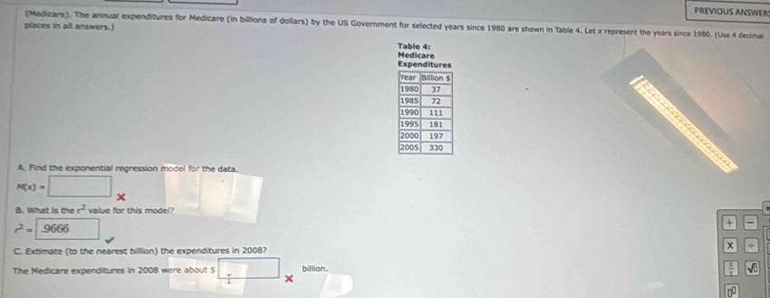 PREVIOUS ANSWERS 
(Medicare). The annual expenditures for Medicare (in billions of dollars) by the US Government for selected years since 1980 are shown in Table 4. Let x represent the years since 1980. (Use 4 decimal 
places in all answers.) 
Table 4: 
Medicare 
A. Find the exponential regression model for the data.
M(x)=□
B. What is the r^2 value for this model?
r^2=9666
* 
C. Extimate (to the nearest billion) the expenditures in 2008? 
x 
The Medicare expenditures in 2008 were about $ billion.