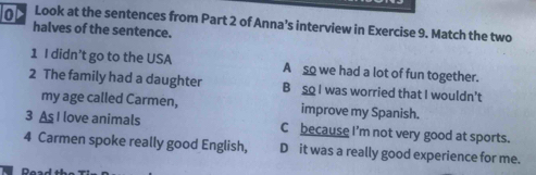 oN Look at the sentences from Part 2 of Anna’s interview in Exercise 9. Match the two
halves of the sentence.
1 I didn’t go to the USA A so we had a lot of fun together.
2 The family had a daughter B sQ I was worried that I wouldn't
my age called Carmen, improve my Spanish.
3 As I love animals C because I'm not very good at sports.
4 Carmen spoke really good English, D it was a really good experience for me.