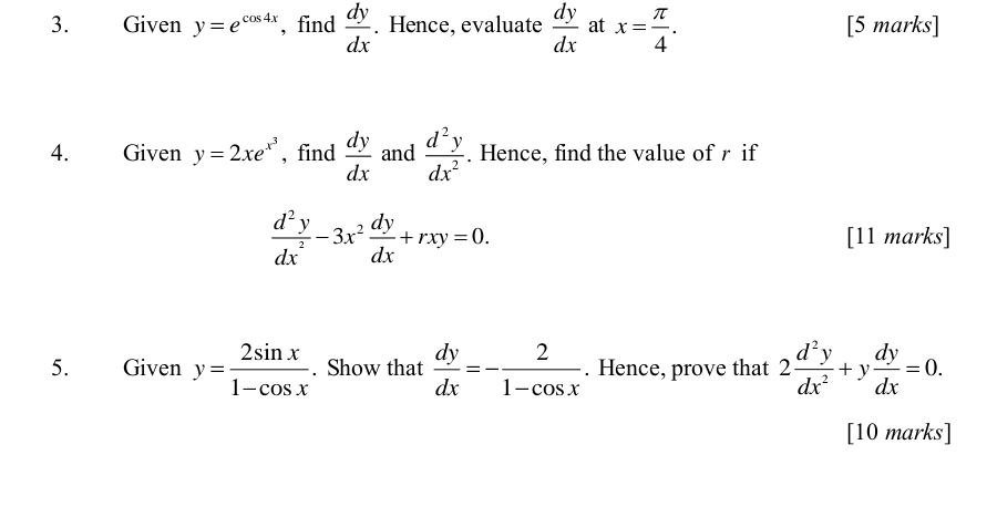 Given y=e^(cos 4x) ,find  dy/dx . Hence, evaluate  dy/dx  at x= π /4 . [5 marks] 
4. Given y=2xe^(x^3) , find  dy/dx  and  d^2y/dx^2 . Hence, find the value of r if
 d^2y/dx^2 -3x^2 dy/dx +rxy=0. [11 marks] 
5. Given y= 2sin x/1-cos x . Show that  dy/dx =- 2/1-cos x . Hence, prove that 2 d^2y/dx^2 +y dy/dx =0. 
[10 marks]