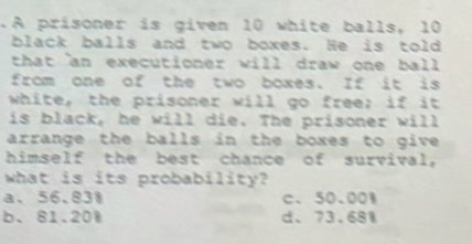 .A prisoner is given 10 white balls, 10
black balls and two boxes. He is told
that an executioner will draw one ball 
from one of the two boxes. If it is
white, the prisoner will go free; if it
is black, he will die. The prisoner will
arrange the balls in the boxes to give 
himself the best chance of survival,
what is its probability?
a、 56.831 c、 50.001
b、 81.20W d、 73.681