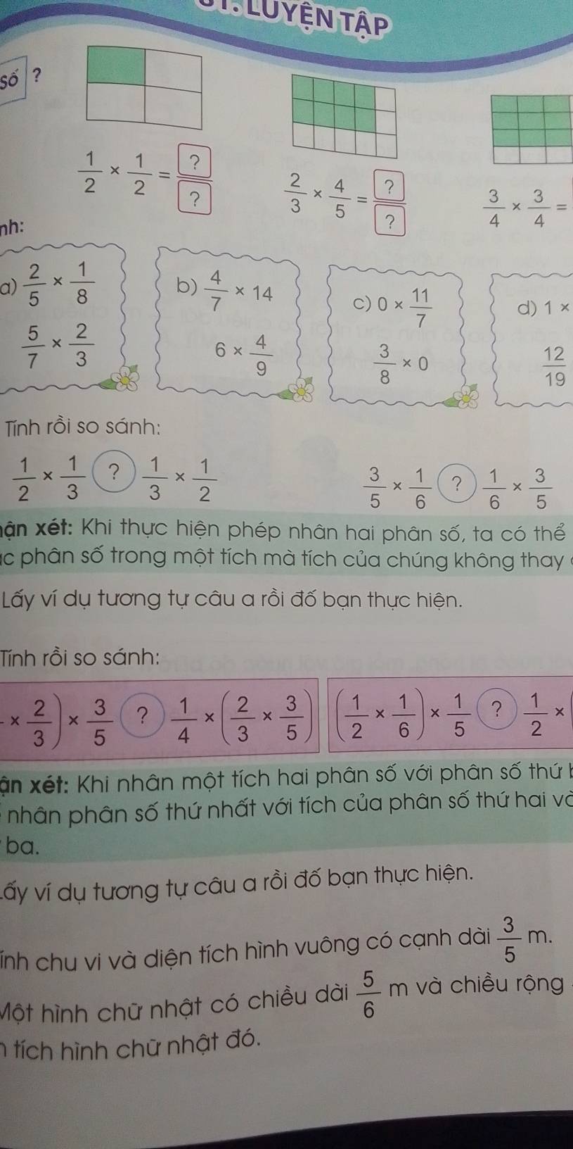 LUYÊN TậP 
Số ? 
nh: 
÷  3/4 *  3/4 =
a)  2/5 *  1/8  b)  4/7 * 14
C) 0*  11/7 
d) 1*
 5/7 *  2/3 
6*  4/9 
 3/8 * 0
 12/19 
Tính rồi so sánh:
 1/2 *  1/3  ?  1/3 *  1/2 
 3/5 *  1/6  ?  1/6 *  3/5 
Xận xét: Khi thực hiện phép nhân hai phân số, ta có thể 
ác phân số trong một tích mà tích của chúng không thay ở 
Lấy ví dụ tương tự câu a rồi đố bạn thực hiện. 
Tính rồi so sánh:
-*  2/3 )*  3/5  ?  1/4 * ( 2/3 *  3/5 ) ( 1/2 *  1/6 )*  1/5  ?  1/2 *
ận xét: Khi nhân một tích hai phân số với phân số thứ I 
nhân phân số thứ nhất với tích của phân số thứ hai và 
ba. 
vấy ví dụ tương tự câu a rồi đố bạn thực hiện. 
Tnh chu vi và diện tích hình vuông có cạnh dài  3/5 m. 
Một hình chữ nhật có chiều dài  5/6 m và chiều rộng 
n tích hình chữ nhật đó.