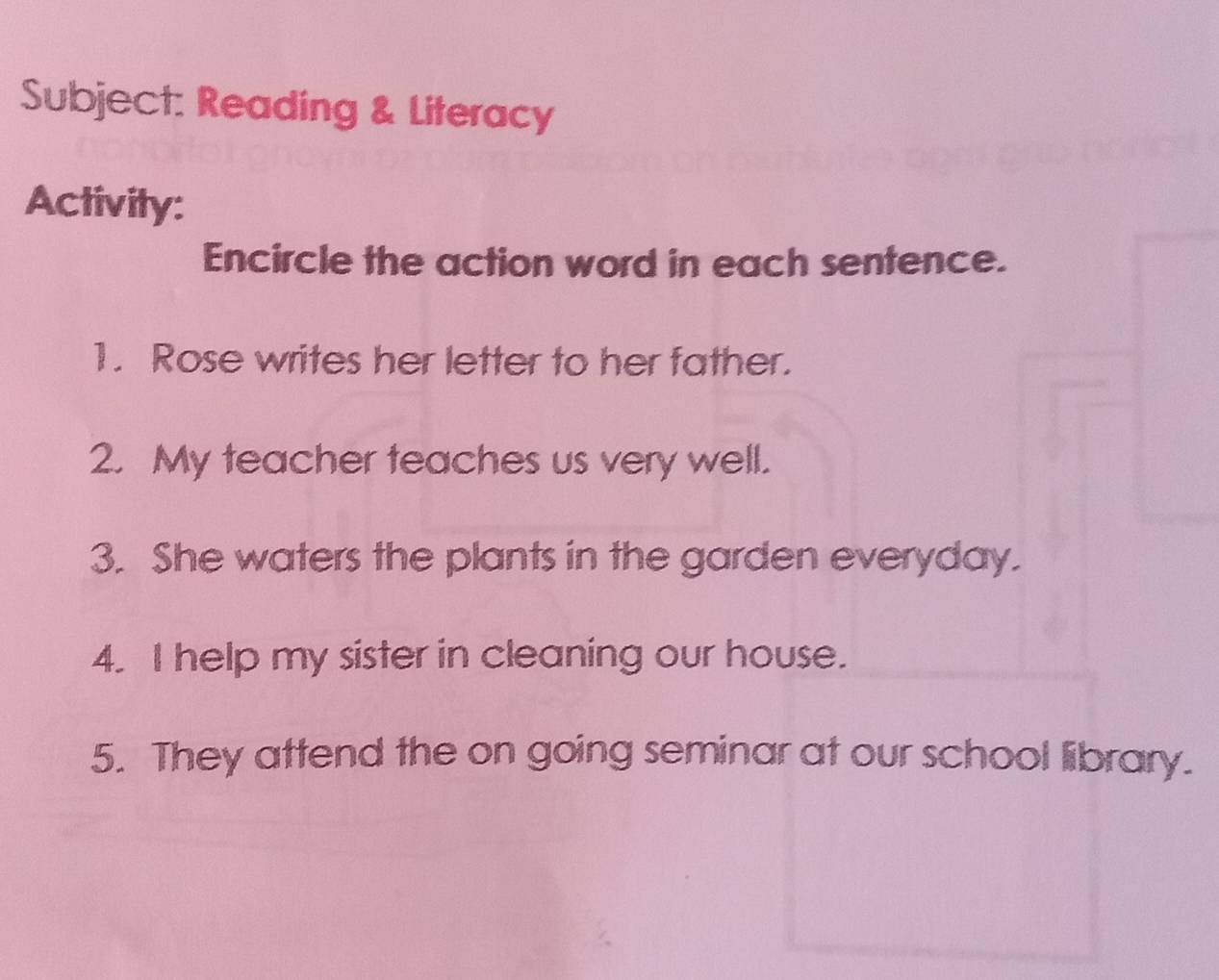 Subject: Reading & Literacy 
Activity: 
Encircle the action word in each sentence. 
1. Rose writes her letter to her father. 
2. My teacher teaches us very well. 
3. She waters the plants in the garden everyday. 
4. I help my sister in cleaning our house. 
5. They attend the on going seminar at our school library.