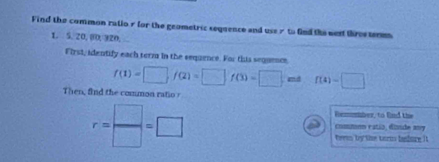 Find the common ratio 7 for the geometric sequence and use 7 to find the next three term
1. 5, 20, 00, 320, 
First, identify each term in the sequence. For this sequence,
f(1)=□ f(2)=□ f(3)=□ md f(4)=□
Then, find the common ratio r
r= □ /□  =□
Remember, to Bird the 
common catío, dinde any 
teren by the term bfure it