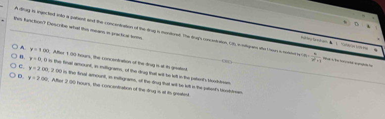 this function? Describe what this means in practical terms
A drug is injected into a patient and the concentration of the drug is monitored. The drug's concentration, C(t), in mifligrams after t hours is modeled t cm= m/2n^2+2  What is the horzontal soymptote fon
Ashley Gresham ▲ | 12/08/24 3:09 9M
A. y=1.00 After 1.00 hours, the concentration of the drug is at its greatest
B. y=0 ;0 is the final amount, in milligrams, of the drug that will be left in the patient's bloodstream
C. y=2.00; 2.00 is the final amount, in milligrams, of the drug that will be left in the patient's bloodstream
D. y=2.00; After 2.00 hours, the concentration of the drug is at its greatest.