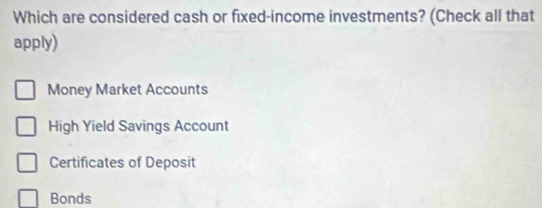 Which are considered cash or fixed-income investments? (Check all that
apply)
Money Market Accounts
High Yield Savings Account
Certificates of Deposit
Bonds