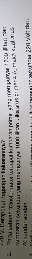 220 V. Berapakah tegangan keluarannya? 
2. Pada sebuah transfornator terdapat kumparan primer yang mempunyai 1200 lilitan dan 
kumparan sekunder yang mempunyai 1000 Iilitan. Jika arus primer 4 A, maka kuat arus 
sekunder adalah .... 
ncilkan tegangan sekunder 220 Volt dari