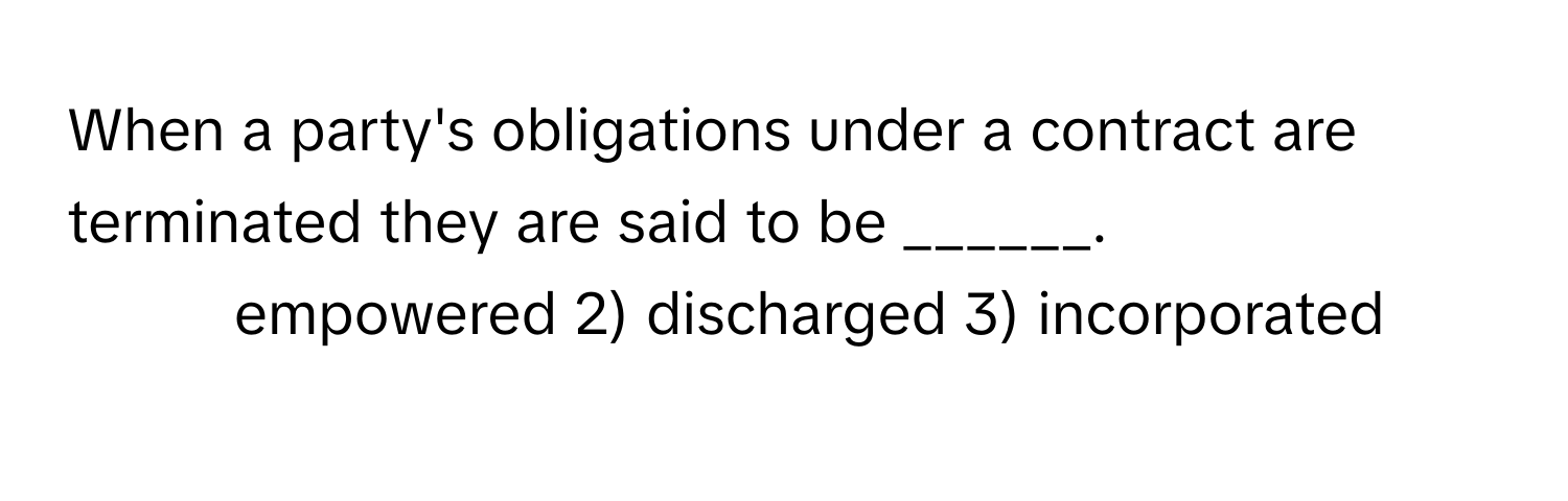 When a party's obligations under a contract are terminated they are said to be ______.

1) empowered 2) discharged 3) incorporated