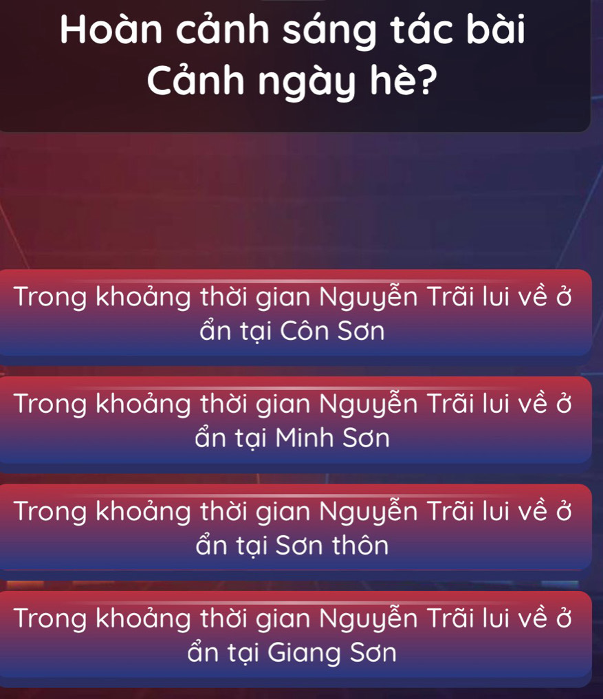 Hoàn cảnh sáng tác bài
Cảnh ngày hè?
Trong khoảng thời gian Nguyễn Trãi lui về ở
ẩn tại Côn Sơn
Trong khoảng thời gian Nguyễn Trãi lui về ở
ẩn tại Minh Sơn
Trong khoảng thời gian Nguyễn Trãi lui về ở
ẩn tại Sơn thôn
Trong khoảng thời gian Nguyễn Trãi lui về ở
ẩn tại Giang Sơn