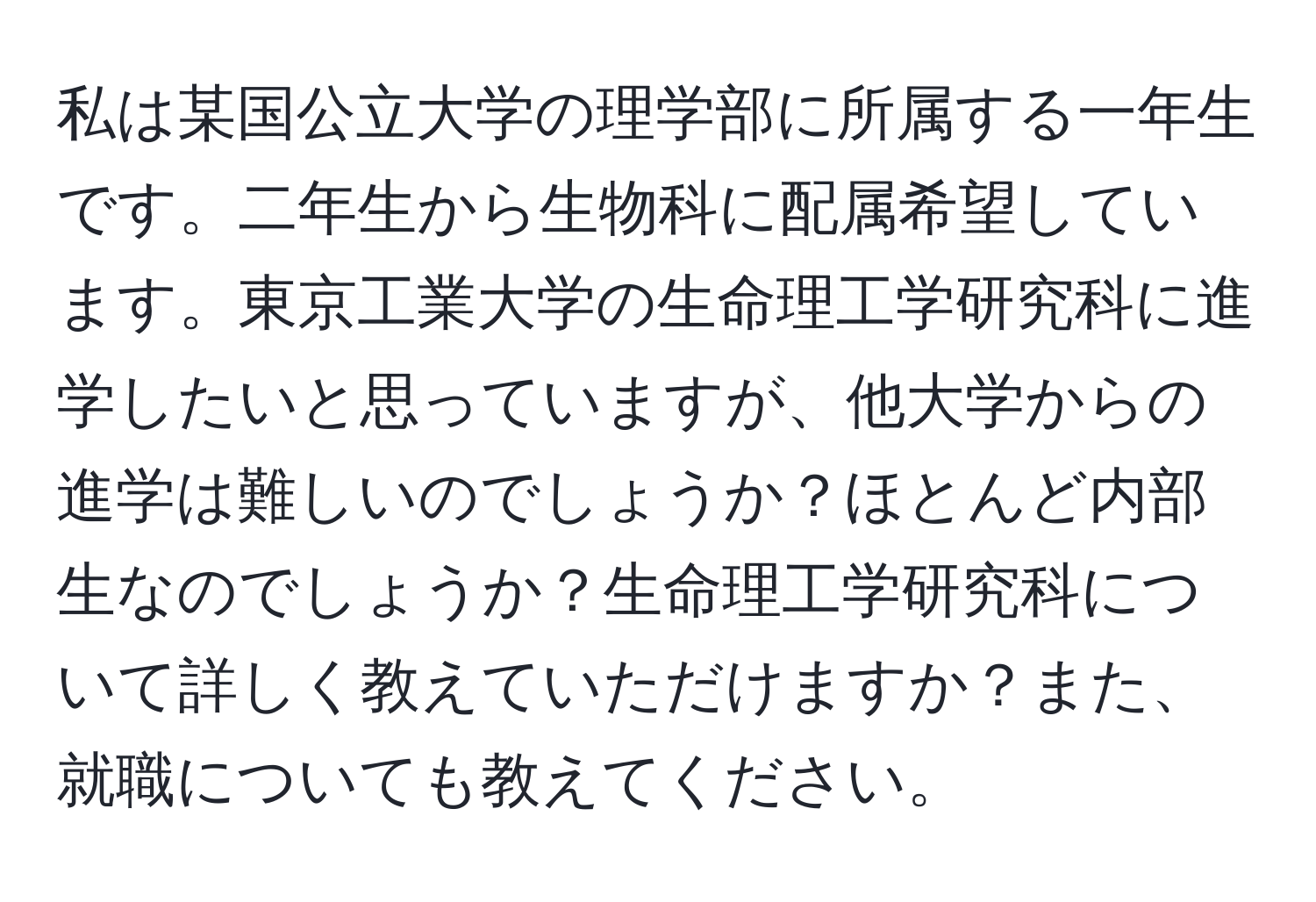 私は某国公立大学の理学部に所属する一年生です。二年生から生物科に配属希望しています。東京工業大学の生命理工学研究科に進学したいと思っていますが、他大学からの進学は難しいのでしょうか？ほとんど内部生なのでしょうか？生命理工学研究科について詳しく教えていただけますか？また、就職についても教えてください。