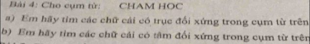 Cho cụm từ: CHAM HOC 
a) Em hãy tim các chữ cái có trục đối xứng trong cụm từ trên 
b) Em hãy tìm các chữ cái có tâm đối xứng trong cụm từ trên