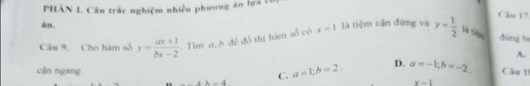 PHÁN 1. Câu trắc nghiệm nhiều phương án lựa t1
Câu 17
án.
Câu 9. Cho hàm số y= (ax+1)/bx-2  Tim a, h đề đồ thị hàm số có x=1 là tiệm cận đứng và y= 1/2  là tiêm dūng ba
A.
D. a=-1; b=-2. 
cận ngang. C. a=1; b=2. Câu 11
h=4
x-1