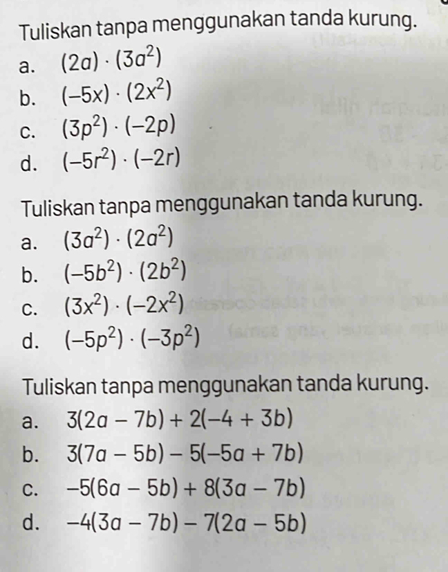 Tuliskan tanpa menggunakan tanda kurung. 
a. (2a)· (3a^2)
b. (-5x)· (2x^2)
C. (3p^2)· (-2p)
d. (-5r^2)· (-2r)
Tuliskan tanpa menggunakan tanda kurung. 
a. (3a^2)· (2a^2)
b. (-5b^2)· (2b^2)
C. (3x^2)· (-2x^2)
d. (-5p^2)· (-3p^2)
Tuliskan tanpa menggunakan tanda kurung. 
a. 3(2a-7b)+2(-4+3b)
b. 3(7a-5b)-5(-5a+7b)
C. -5(6a-5b)+8(3a-7b)
d. -4(3a-7b)-7(2a-5b)