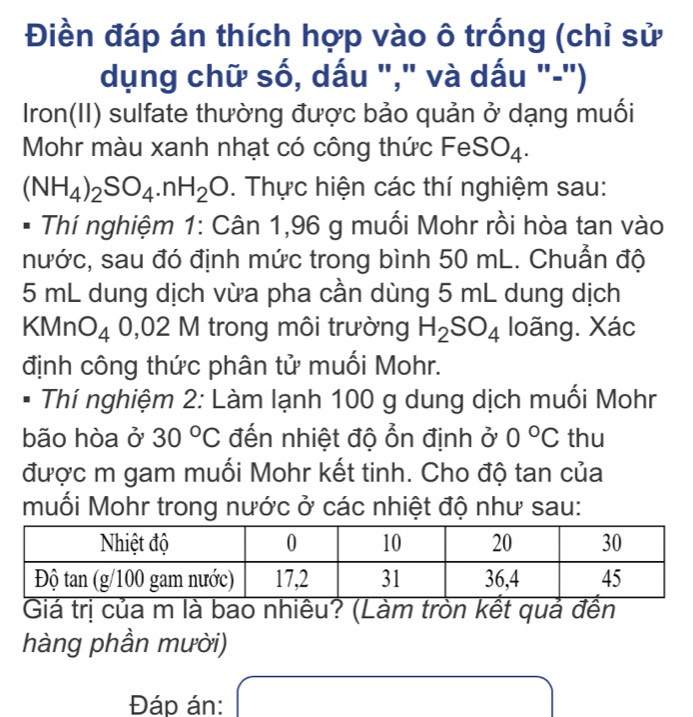 Điền đáp án thích hợp vào ô trống (chỉ sử 
dụng chữ số, dấu "," và dấu "-") 
Iron(II) sulfate thường được bảo quản ở dạng muối 
Mohr màu xanh nhạt có công thức FeSO₄.
(NH_4)_2SO_4.nH_2O. Thực hiện các thí nghiệm sau: 
Thí nghiệm 1: Cân 1,96 g muối Mohr rồi hòa tan vào 
nước, sau đó định mức trong bình 50 mL. Chuẫn độ
5 mL dung dịch vừa pha cần dùng 5 mL dung dịch 
KMnO △ 0,02 1V 1 trong môi trường H_2SO_4 loãng. Xác 
định công thức phân tử muối Mohr. 
I Thí nghiệm 2: Làm lạnh 100 g dung dịch muối Mohr 
bão hòa ở 30°C đến nhiệt độ ổn định ở 0°C thu 
được m gam muối Mohr kết tinh. Cho độ tan của 
muối Mohr trong nước ở các nhiệt độ như sau: 
Giá trị của m là bao nhiêu? (Làm tròn kết quả đền 
hàng phần mười) 
Đáp án: (-3,4)