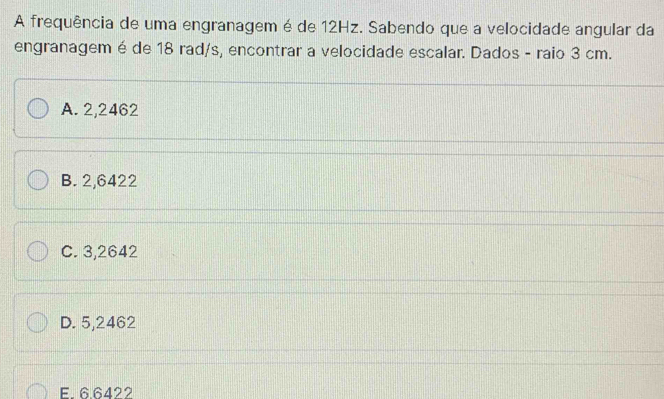 A frequência de uma engranagem é de 12Hz. Sabendo que a velocidade angular da
engranagem é de 18 rad/s, encontrar a velocidade escalar. Dados - raio 3 cm.
A. 2,2462
B. 2,6422
C. 3,2642
D. 5,2462
E. 6.6422