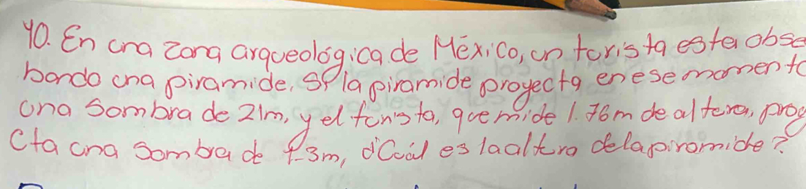 En cra zong arqueologica de Hexi Co, on toris ta estaobse 
bondo ona piramide, Sf 1a giramide proyectg enese monento 
ona Sombrade 2/m, yelfonota, qoe mide 1. 4om de altero, pong 
Cta cna sombade f. 3m, dCval es 1aaltro delapromide?