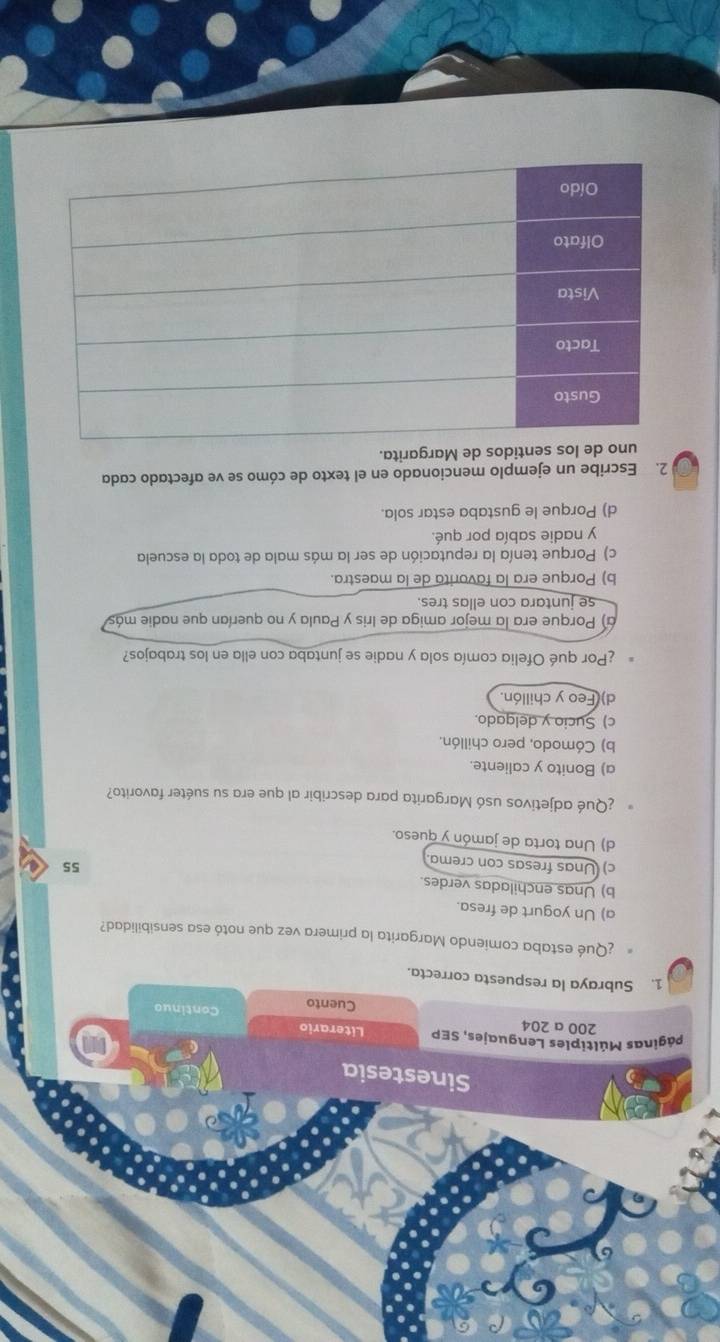 ¿Qué estaba comiendo Margarita la primera vez que notó esa sensibilidad?
a) Un yogurt de fresa.
b) Unas enchiladas verdes.
c) Unas fresas con crema
55
d) Una torta de jamón y queso.
¿Qué adjetivos usó Margarita para describir al que era su suéter favorito?
a) Bonito y caliente.
b) Cómodo, pero chillón.
c) Sucio y delgado.
d) Feo y chillón.
¿Por qué Ofelia comía sola y nadie se juntaba con ella en los trabajos?
a) Porque era la mejor amiga de Iris y Paula y no querían que nadie más
se juntara con ellas tres.
b) Porque era la favorita de la maestra.
c) Porque tenía la reputación de ser la más mala de toda la escuela
y nadie sabía por qué.
d) Porque le gustaba estar sola.
2. Escribe un ejemplo mencionado en el texto de cómo se ve afectado cada
uno de los sentidos de Margarita.