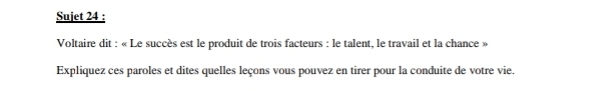 Sujet 24 : 
Voltaire dit : « Le succès est le produit de trois facteurs : le talent, le travail et la chance » 
Expliquez ces paroles et dites quelles leçons vous pouvez en tirer pour la conduite de votre vie.