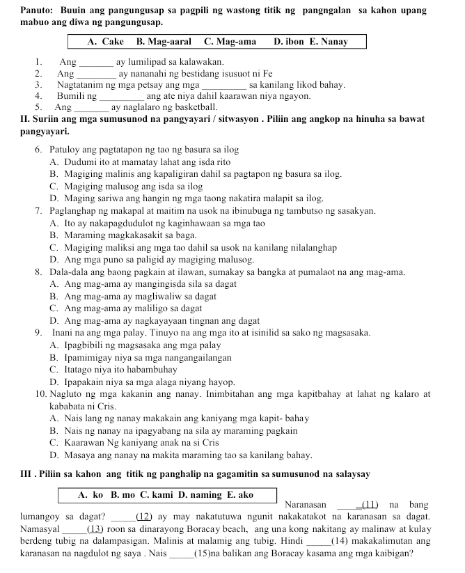 Panuto: Buuin ang pangungusap sa pagpili ng wastong titik ng pangngalan sa kahon upang
mabuo ang diwa ng pangungusap.
A. Cake B. Mag-aaral C. Mag-ama D. ibon E. Nanay
1. Ang_ ay lumilipad sa kalawakan.
2. Ang _ay nananahi ng bestidang isusuot ni Fe
3. Nagtatanim ng mga petsay ang mga _sa kanilang likod bahay.
4. Bumili ng _ang ate niya dahil kaarawan niya ngayon.
5. Ang _ay naglalaro ng basketball.
II. Suriin ang mga sumusunod na pangyayari / sitwasyon . Piliin ang angkop na hinuha sa bawat
pangyayari.
6. Patuloy ang pagtatapon ng tao ng basura sa ilog
A. Dudumi ito at mamatay lahat ang isda rito
B. Magiging malinis ang kapaligiran dahil sa pagtapon ng basura sa ilog.
C. Magiging malusog ang isda sa ilog
D. Maging sariwa ang hangin ng mga taong nakatira malapit sa ilog.
7. Paglanghap ng makapal at maitim na usok na ibinubuga ng tambutso ng sasakyan.
A. Ito ay nakapagdudulot ng kaginhawaan sa mga tao
B. Maraming magkakasakit sa baga.
C. Magiging maliksi ang mga tao dahil sa usok na kanilang nilalanghap
D. Ang mga puno sa paligid ay magiging malusog.
8. Dala-dala ang baong pagkain at ilawan, sumakay sa bangka at pumalaot na ang mag-ama.
A. Ang mag-ama ay mangingisda sila sa dagat
B. Ang mag-ama ay magliwaliw sa dagat
C. Ang mag-ama ay maliligo sa dagat
D. Ang mag-ama ay nagkayayaan tingnan ang dagat
9. Inani na ang mga palay. Tinuyo na ang mga ito at isinilid sa sako ng magsasaka.
A. Ipagbibili ng magsasaka ang mga palay
B. Ipamimigay niya sa mga nangangailangan
C. Itatago niya ito habambuhay
D. Ipapakain niya sa mga alaga niyang hayop.
10. Nagluto ng mga kakanin ang nanay. Inimbitahan ang mga kapitbahay at lahat ng kalaro at
kababata ni Cris.
A. Nais lang ng nanay makakain ang kaniyang mga kapit- bahay
B. Nais ng nanay na ipagyabang na sila ay maraming pagkain
C. Kaarawan Ng kaniyang anak na si Cris
D. Masaya ang nanay na makita maraming tao sa kanilang bahay.
III . Piliin sa kahon ang titik ng panghalip na gagamitin sa sumusunod na salaysay
A. ko B. mo C. kami D. naming E. ako
Naranasan (11) na bang
lumangoy sa dagat? (12) ay may nakatutuwa ngunit nakakatakot na karanasan sa dagat.
Namasyal _(13) roon sa dinarayong Boracay beach, ang una kong nakitang ay malinaw at kulay
berdeng tubig na dalampasigan. Malinis at malamig ang tubig. Hindi _(14) makakalimutan ang
karanasan na nagdulot ng saya . Nais _(15)na balikan ang Boracay kasama ang mga kaibigan?