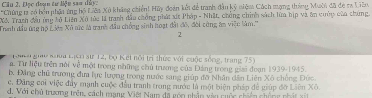 Đọc đoạn tư liệu sau đây:
'Chúng ta có bổn phận ủng hộ Liên Xô kháng chiến! Hãy đoàn kết đề tranh đầu kỷ niệm Cách mạng tháng Mười đã đẻ ra Liên
Xô. Tranh đấu ủng hộ Liên Xô tức là tranh đấu chống phát xít Pháp - Nhật, chống chính sách lừa bịp và ăn cướp của chúng.
Tranh đấu ủng hộ Liên Xô tức là tranh đấu chống sinh hoạt đất đỏ, đòi công ăn việc làm.'
2
(Sach giáo khoa Lịện sư 12, bộ Kết nổi trị thức với cuộc sống, trang 75)
a. Tư liệu trên nói về một trong những chủ trương của Đảng trong giai đoạn 1939-1945.
b. Đảng chủ trương đưa lực lượng trong nước sang giúp đỡ Nhân dân Liên Xô chống Đức.
c. Đảng coi việc đầy mạnh cuộc đầu tranh trong nước là một biện pháp để giúp đỡ Liên Xô.
d. Với chủ trương trên, cách mạng Việt Nam đã góp phần vào cuộc chiến chống phát xít