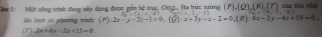 Cầu Một công trình đang xây dựng được gắn hệ trục Oxyz. Ba bức tường (P),(Q),(R),(T) của tòa nhà 
lkm lượt có phương trình: (P): 2x-y-2z-1=0, (Q) : x+3y-z-2=0 ,(R) 4x-2y-4z+19=0,
(T):2x+6y-2z+15=0.