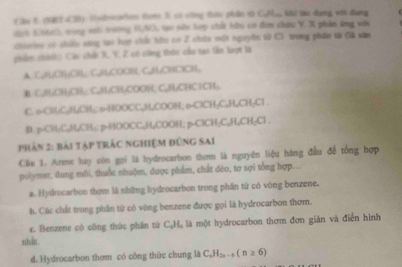 (Bo 5 (64 (2) Hvdrocation toe 3 ci công tu phâo t Cul; khi lao dang với dang
diếh (06c), trng vộ tường 0/53, tạo nên hợp chất hữu cơ đơn chứu Y. X phản ứng với
chierine có chiều sáng tạo hợp chấi tứo có Z chứa một nguyên từ C1 trong phẩm tà (là săn
phiẩm chính) Các chức X, Y, Z có công thức cầu tạo tên lượt là
▲ C, HCH₃CH,, C, H,COOH; C, H, CHClCH,
B. C, H₂OH₃CH;, C, H/CH₃COOH, C, H₂CHClCH,.
C. o-CH:C, H₂CH₃; o-HOOCC, H,COOH; o-ClCH₂C₂H₂CH₂Cl .
B. p- CH₂C. H₂CH₄; p- HOOCC₂H₂COOH; p- ClCH₂C₂H₄CH₂Cl.
phản 2: bài tập trác nghiệm đứng Sai
Cầu 1. Arene hay còn gọi là hydrocarbon thơm là nguyên liệu hàng đầu đề tổng hợp
polymer, dung môi, thuốc nhuộm, được phẩm, chất đẻo, tơ sợi tổng hợp.
a. Hydrocarbon thơm là những hydrocarbon trong phân tử có vòng benzene.
b. Các chất trong phần tử có vòng benzene được gọi là hydrocarbon thơm.
c. Benzene có công thức phân từ C_6H_6 là một hydrocarbon thơm đơn giản và điển hình
nhất.
d. Hydrocarbon thơm có công thức chung là C_nH_2n-6(n≥ 6)