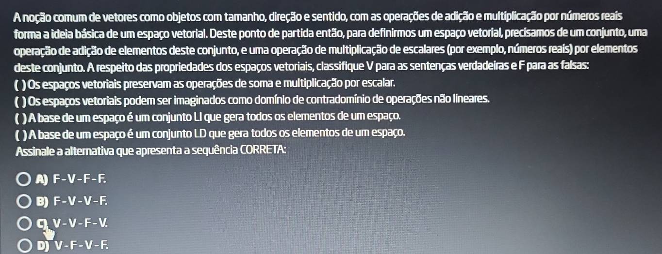 A noção comum de vetores como objetos com tamanho, direção e sentido, com as operações de adição e multiplicação por números reais
forma a ideia básica de um espaço vetorial. Deste ponto de partida então, para definirmos um espaço vetorial, precísamos de um conjunto, uma
operação de adição de elementos deste conjunto, e uma operação de multiplicação de escalares (por exemplo, números reais) por elementos
deste conjunto. A respeito das propriedades dos espaços vetoriais, classifique V para as sentenças verdadeiras e F para as falsas:
( ) Os espaços vetoriais preservam as operações de soma e multiplicação por escalar.
( ) Os espaços vetoriais podem ser imaginados como domínio de contradomínio de operações não lineares.
( ) A base de um espaço é um conjunto LI que gera todos os elementos de um espaço.
( ) A base de um espaço é um conjunto LD que gera todos os elementos de um espaço.
Assinale a alternativa que apresenta a sequência CORRETA:
A) F-V-F-F.
B) F-V-V-F.
q V-V-F-V.
Dj V-F-V-F.