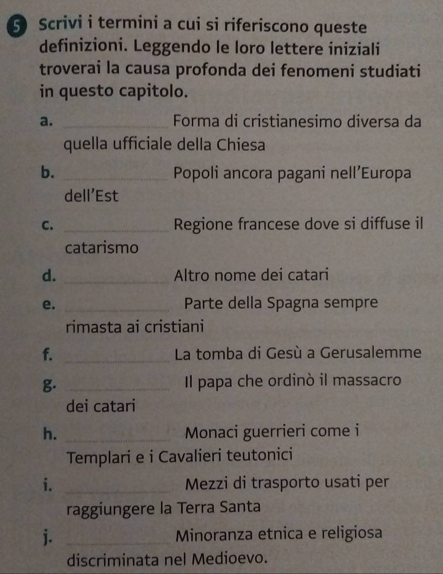 Scrivi i termini a cui si riferiscono queste 
definizioni. Leggendo le loro lettere iniziali 
troverai la causa profonda dei fenomeni studiati 
in questo capitolo. 
a. _Forma di cristianesimo diversa da 
quella ufficiale della Chiesa 
b. _Popoli ancora pagani nell’Europa 
dell’Est 
C. _Regione francese dove si diffuse il 
catarismo 
d. _Altro nome dei catari 
e. _Parte della Spagna sempre 
rimasta ai cristiani 
f. _ La tomba di Gesù a Gerusalemme 
g. _Il papa che ordinò il massacro 
dei catari 
h. _Monaci guerrieri come i 
Templari e i Cavalieri teutonici 
i. _Mezzi di trasporto usati per 
raggiungere la Terra Santa 
j. _Minoranza etnica e religiosa 
discriminata nel Medioevo.