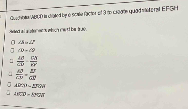 Quadrilatral ABCD is dilated by a scale factor of 3 to create quadrilateral EFGH
Select all statements which must be true.
∠ B≌ ∠ F
∠ D≌ ∠ G
 AB/CD = GH/EF 
 AB/CD = EF/GH 
ABCDsim EFGH
ABCD≌ EFGH