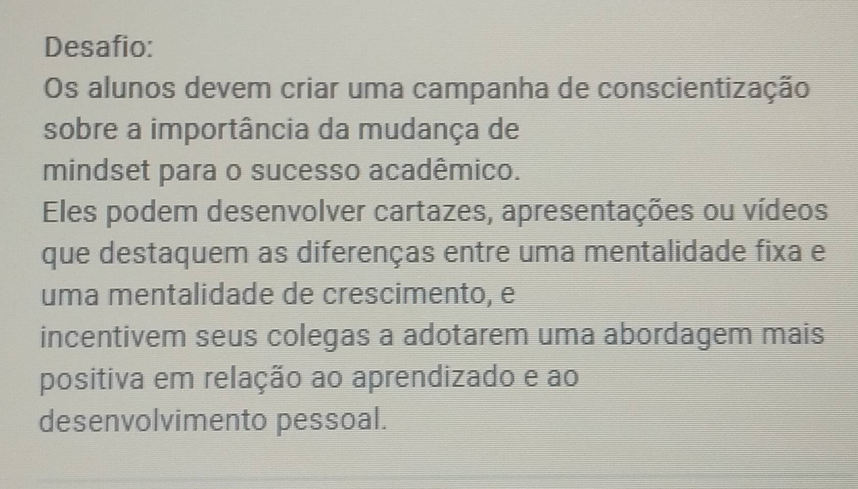 Desafio: 
Os alunos devem criar uma campanha de conscientização 
sobre a importância da mudança de 
mindset para o sucesso acadêmico. 
Eles podem desenvolver cartazes, apresentações ou vídeos 
que destaquem as diferenças entre uma mentalidade fixa e 
uma mentalidade de crescimento, e 
incentivem seus colegas a adotarem uma abordagem mais 
positiva em relação ao aprendizado e ao 
desenvolvimento pessoal.