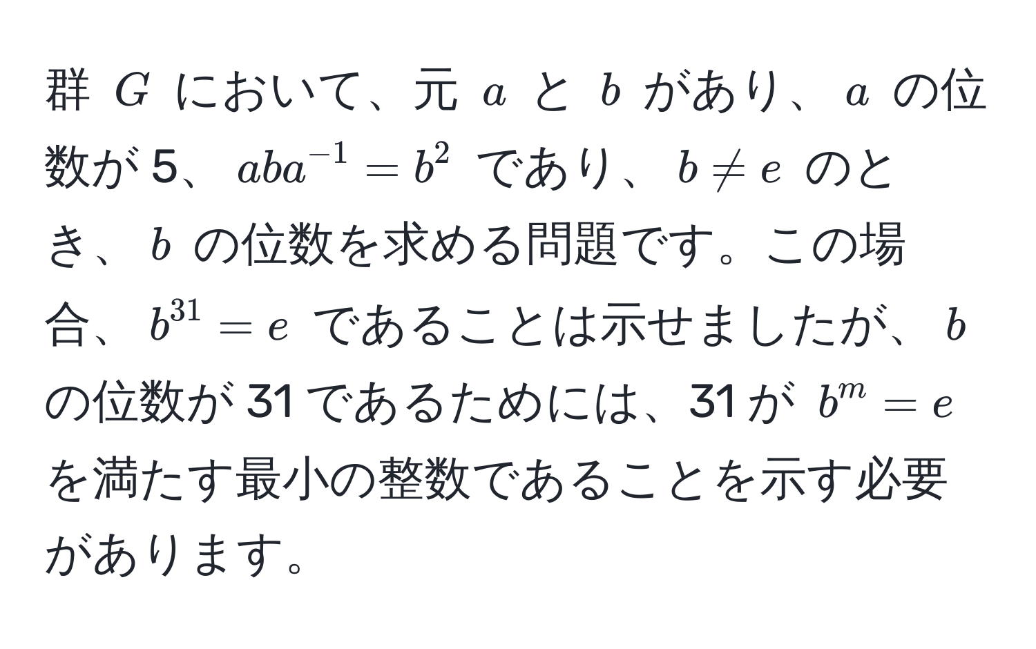 群 $G$ において、元 $a$ と $b$ があり、$a$ の位数が 5、$aba^(-1) = b^(2$ であり、$b != e$ のとき、$b$ の位数を求める問題です。この場合、$b^31) = e$ であることは示せましたが、$b$ の位数が 31 であるためには、31 が $b^m = e$ を満たす最小の整数であることを示す必要があります。