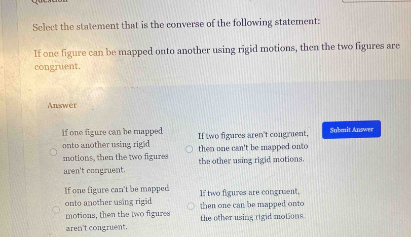 Select the statement that is the converse of the following statement:
If one figure can be mapped onto another using rigid motions, then the two figures are
congruent.
Answer
If one figure can be mapped If two figures aren't congruent, Submit Answer
onto another using rigid then one can't be mapped onto
motions, then the two figures the other using rigid motions.
aren't congruent.
If one figure can't be mapped If two figures are congruent,
onto another using rigid then one can be mapped onto
motions, then the two figures the other using rigid motions.
aren't congruent.