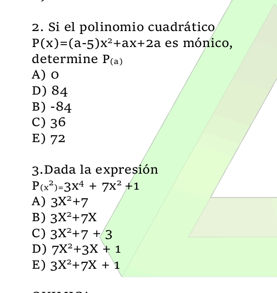 Si el polinomio cuadrático
P(x)=(a-5)x^2+ax+2a es mónico,
determine P_(a)
A) o
D) 84
B) -84
C) 36
E) 72
3.Dada la expresión
P(x^2)=3x^4+7x^2+1
A) 3X^2+7
B) 3X^2+7X
C) 3X^2+7+3
D) 7X^2+3X+1
E) 3X^2+7X+1