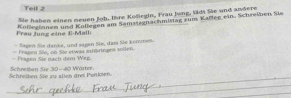 Teil 2 
Sie haben einen neuen Job. Ihre Kollegin, Frau Jung, lädt Sie und andere 
Kolleginnen und Kollegen am Samstagnachmittag zum Kaffee ein. Schreiben Sie 
Frau Jung eine E-Mail: 
- Sagen Sie danke, und sagen Sie, dass Sie kommen. 
— Fragen Sie, ob Sie etwas mitbringen sollen. 
— Fragen Sie nach dem Weg. 
Schreiben Sie 30 - 40 Wörter. 
_ 
Schreiben Sie zu allen drei Punkten. 
_ 
_